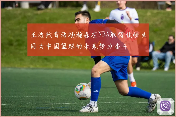 王浩然寄语杨瀚森在NBA取得佳绩共同为中国篮球的未来努力奋斗