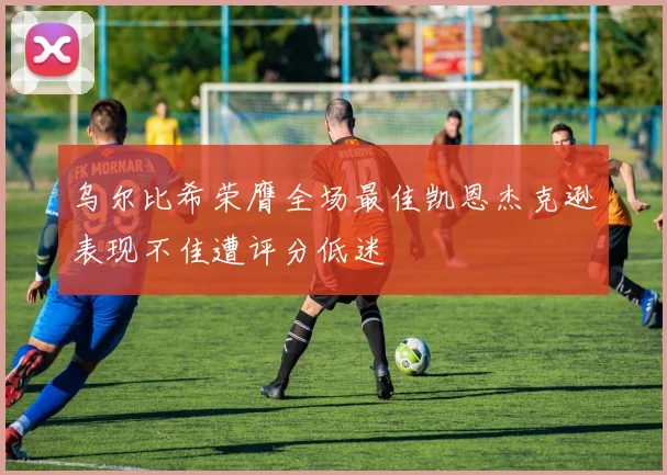 乌尔比希荣膺全场最佳凯恩杰克逊表现不佳遭评分低迷