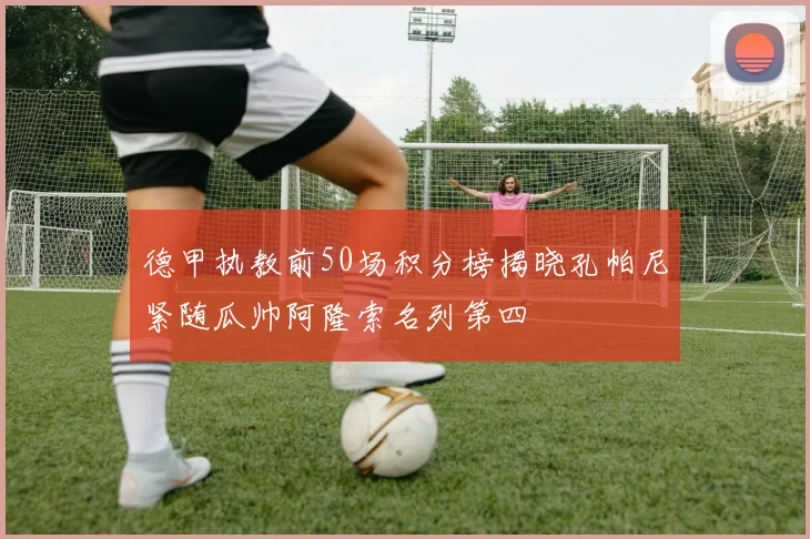 德甲执教前50场积分榜揭晓孔帕尼紧随瓜帅阿隆索名列第四