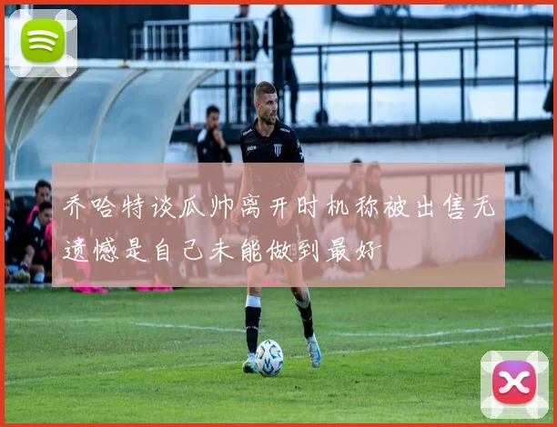 乔哈特谈瓜帅离开时机称被出售无遗憾是自己未能做到最好