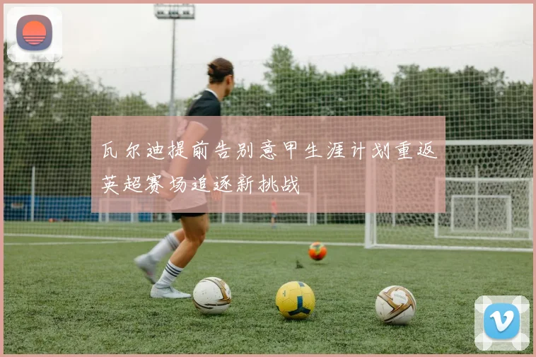 瓦尔迪提前告别意甲生涯计划重返英超赛场追逐新挑战