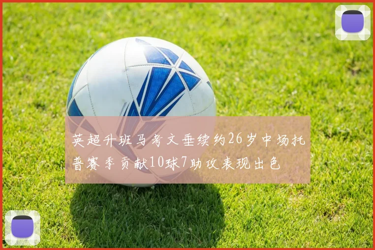 英超升班马考文垂续约26岁中场托普赛季贡献10球7助攻表现出色