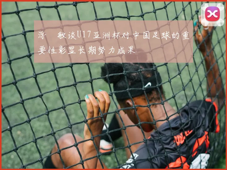 浮嶋敏谈U17亚洲杯对中国足球的重要性彰显长期努力成果