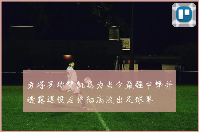 劳塔罗称赞凯恩为当今最强中锋并透露退役后将彻底淡出足球界
