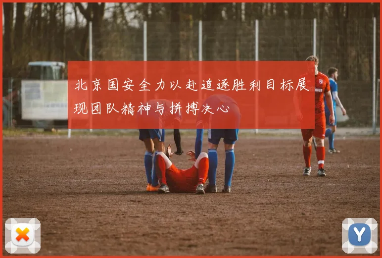 北京国安全力以赴追逐胜利目标展现团队精神与拼搏决心