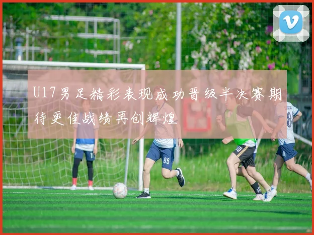 U17男足精彩表现成功晋级半决赛期待更佳战绩再创辉煌