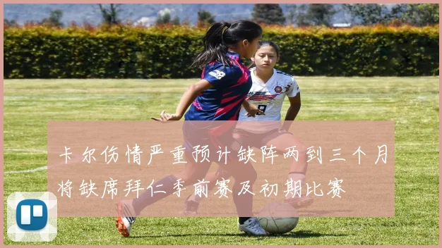 卡尔伤情严重预计缺阵两到三个月将缺席拜仁季前赛及初期比赛
