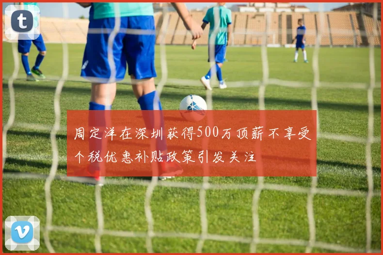 周定洋在深圳获得500万顶薪不享受个税优惠补贴政策引发关注