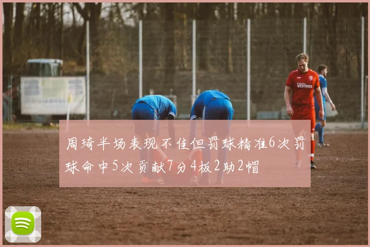 周琦半场表现不佳但罚球精准6次罚球命中5次贡献7分4板2助2帽