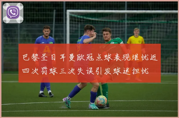 巴黎圣日耳曼欧冠点球表现堪忧近四次罚球三次失误引发球迷担忧