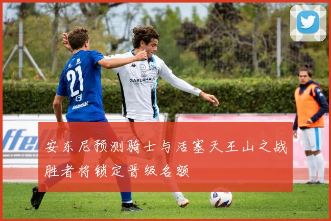 安东尼预测骑士与活塞天王山之战胜者将锁定晋级名额