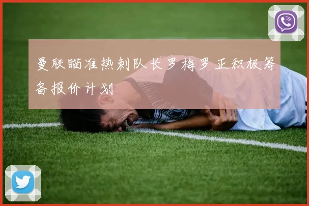 曼联瞄准热刺队长罗梅罗正积极筹备报价计划