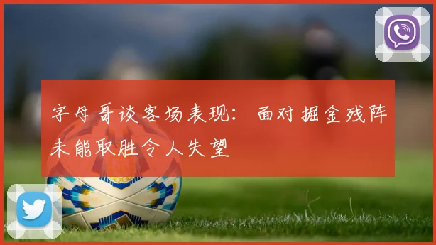 字母哥谈客场表现：面对掘金残阵未能取胜令人失望